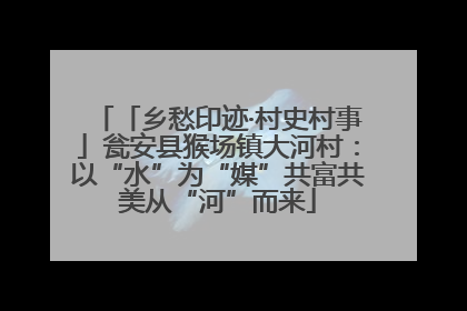 「乡愁印迹·村史村事」瓮安县猴场镇大河村：以“水”为“媒”共富共美从“河”而来