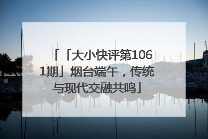 「大小快评第1061期」烟台端午，传统与现代交融共鸣