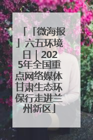 「微海报」六五环境日｜2025年全国重点网络媒体甘肃生态环保行走进兰州新区