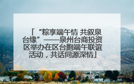 “粽享端午情 共叙泉台缘”——泉州台商投资区举办在区台胞端午联谊活动，共话同源深情