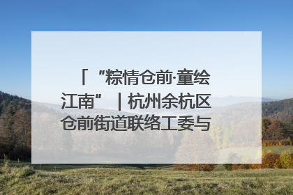 “粽情仓前·童绘江南”｜杭州余杭区仓前街道联络工委与辖区群众共度佳节