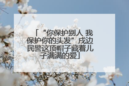 “你保护别人 我保护你的头发”戍边民警这顶帽子藏着儿子满满的爱