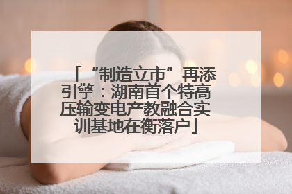 “制造立市”再添引擎：湖南首个特高压输变电产教融合实训基地在衡落户