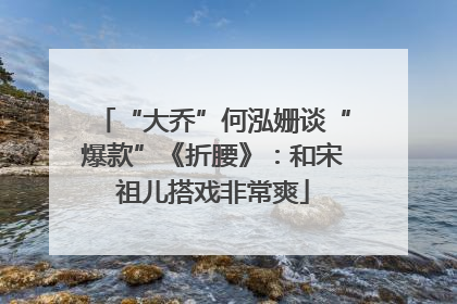 “大乔”何泓姗谈“爆款”《折腰》：和宋祖儿搭戏非常爽