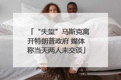 “失望”马斯克离开特朗普政府 媒体称当天两人未交谈
