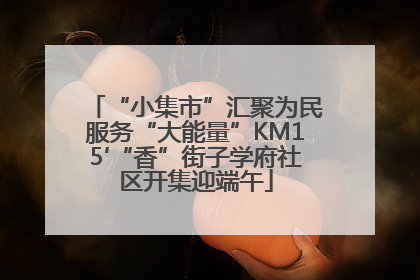 “小集市”汇聚为民服务“大能量”KM15′“香”街子学府社区开集迎端午