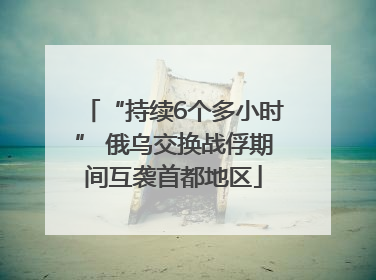 “持续6个多小时” 俄乌交换战俘期间互袭首都地区