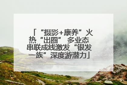 “摄影+康养”火热“出圈” 多业态串联成线激发“银发一族”深度游潜力