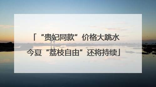 “贵妃同款”价格大跳水 今夏“荔枝自由”还将持续