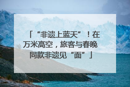 “非遗上蓝天”！在万米高空，旅客与春晚同款非遗见“面”