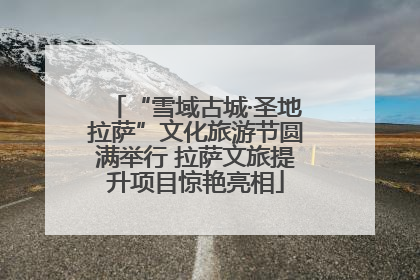 “雪域古城·圣地拉萨”文化旅游节圆满举行 拉萨文旅提升项目惊艳亮相