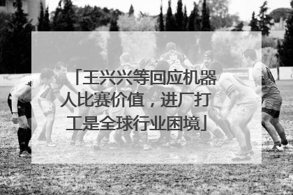 王兴兴等回应机器人比赛价值，进厂打工是全球行业困境