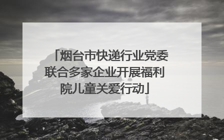 烟台市快递行业党委联合多家企业开展福利院儿童关爱行动