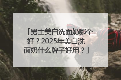 男士美白洗面奶哪个好?2025年美白洗面奶什么牌子好用?