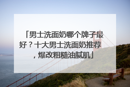 男士洗面奶哪个牌子最好？十大男士洗面奶推荐，爆改粗糙油腻肌