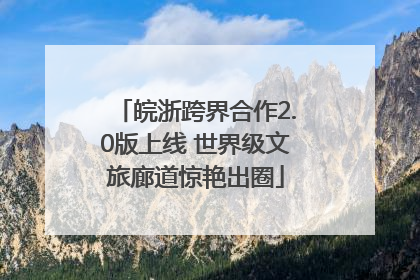 皖浙跨界合作2.0版上线 世界级文旅廊道惊艳出圈