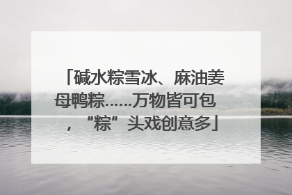 碱水粽雪冰、麻油姜母鸭粽……万物皆可包,“粽”头戏创意多