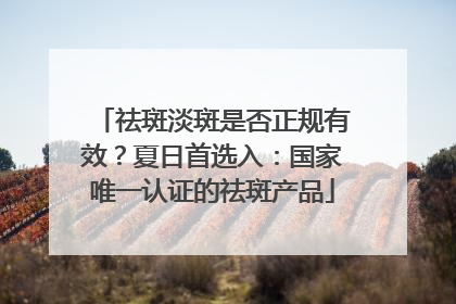 祛斑淡斑是否正规有效？夏日首选入：国家唯一认证的祛斑产品