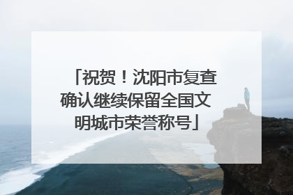 祝贺！沈阳市复查确认继续保留全国文明城市荣誉称号