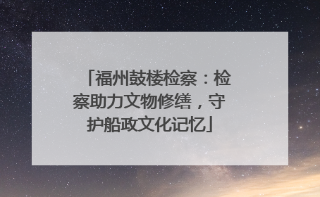 福州鼓楼检察：检察助力文物修缮，守护船政文化记忆