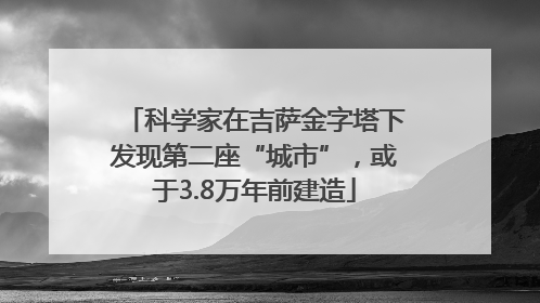 科学家在吉萨金字塔下发现第二座“城市”，或于3.8万年前建造