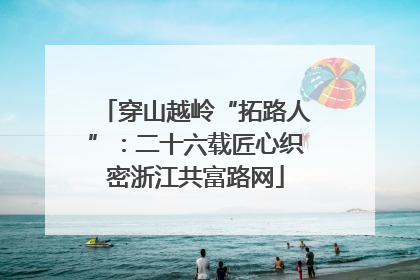 穿山越岭“拓路人”：二十六载匠心织密浙江共富路网