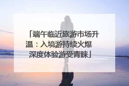 端午临近旅游市场升温：入境游持续火爆 深度体验游受青睐