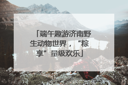端午趣游济南野生动物世界，“粽享”量级欢乐