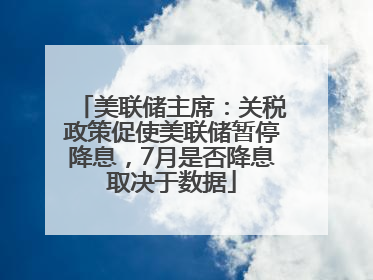 美联储主席：关税政策促使美联储暂停降息，7月是否降息取决于数据