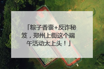 粽子香囊+反诈秘笈，郑州上街这个端午活动太上头！