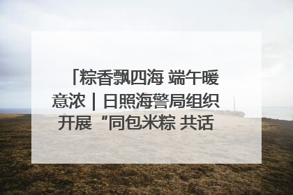 粽香飘四海 端午暖意浓｜日照海警局组织开展“同包米粽 共话端午”系列活动