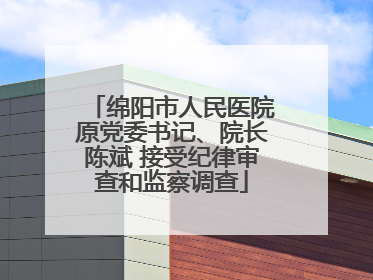 绵阳市人民医院原党委书记、院长陈斌 接受纪律审查和监察调查