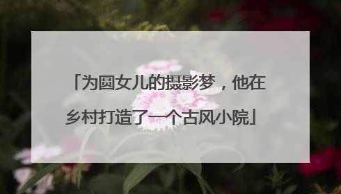 为圆女儿的摄影梦，他在乡村打造了一个古风小院