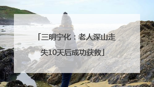 三明宁化：老人深山走失10天后成功获救
