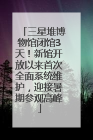 三星堆博物馆闭馆3天！新馆开放以来首次全面系统维护，迎接暑期参观高峰