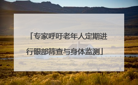 专家呼吁老年人定期进行眼部筛查与身体监测
