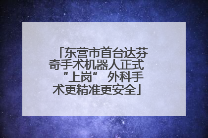 东营市首台达芬奇手术机器人正式“上岗” 外科手术更精准更安全