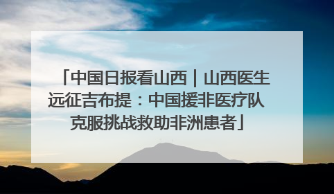 中国日报看山西｜山西医生远征吉布提：中国援非医疗队克服挑战救助非洲患者