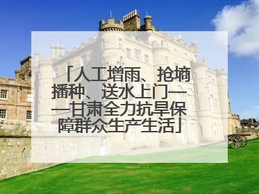 人工增雨、抢墒播种、送水上门——甘肃全力抗旱保障群众生产生活