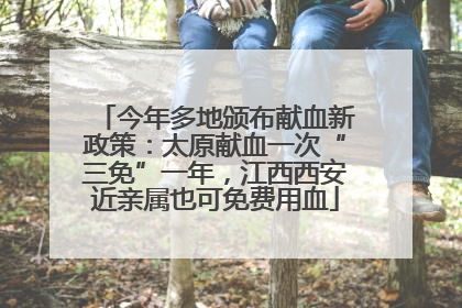 今年多地颁布献血新政策：太原献血一次“三免”一年，江西西安近亲属也可免费用血