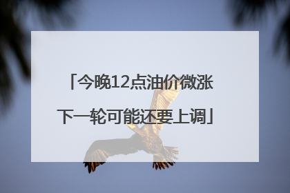 今晚12点油价微涨 下一轮可能还要上调