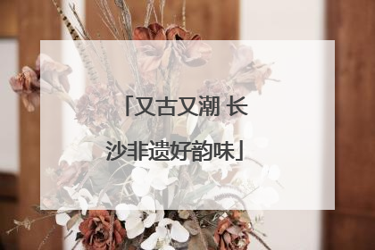 又古又潮 长沙非遗好韵味