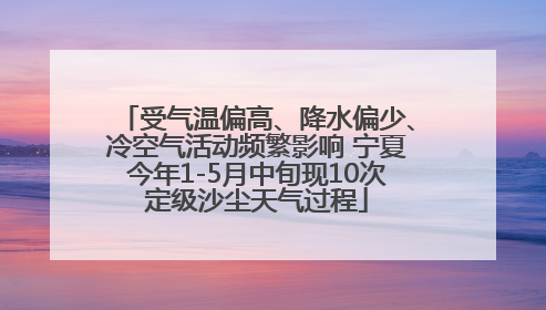 受气温偏高、降水偏少、冷空气活动频繁影响 宁夏今年1-5月中旬现10次定级沙尘天气过程