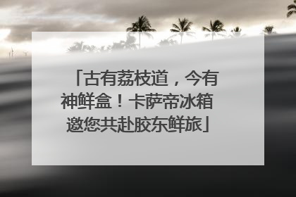 古有荔枝道，今有神鲜盒！卡萨帝冰箱邀您共赴胶东鲜旅