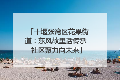 十堰张湾区花果街道：东风故里话传承 社区聚力向未来