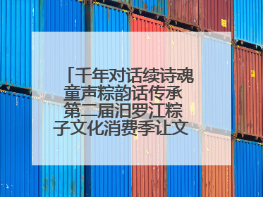 千年对话续诗魂 童声粽韵话传承 第二届汨罗江粽子文化消费季让文化“活”在当下