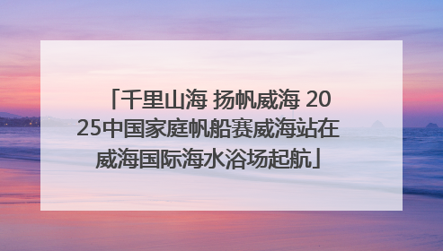 千里山海 扬帆威海 2025中国家庭帆船赛威海站在威海国际海水浴场起航
