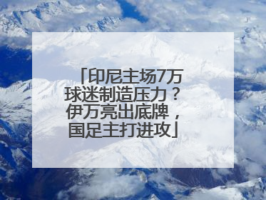 印尼主场7万球迷制造压力？伊万亮出底牌，国足主打进攻