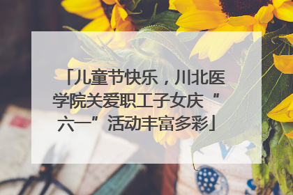 儿童节快乐，川北医学院关爱职工子女庆“六一”活动丰富多彩