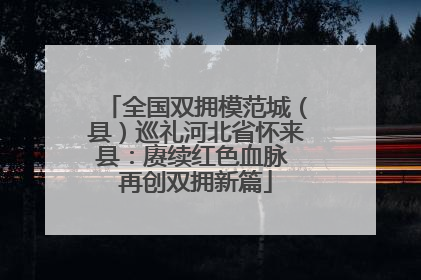 全国双拥模范城（县）巡礼河北省怀来县：赓续红色血脉 再创双拥新篇